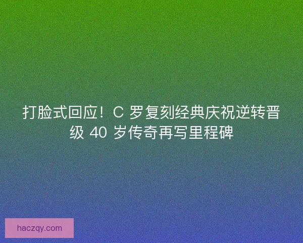 打脸式回应！C 罗复刻经典庆祝逆转晋级 40 岁传奇再写里程碑