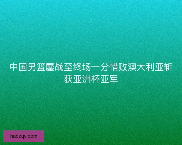 中国男篮鏖战至终场一分惜败澳大利亚斩获亚洲杯亚军