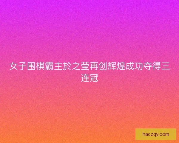 女子围棋霸主於之莹再创辉煌成功夺得三连冠