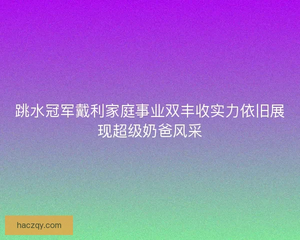 跳水冠军戴利家庭事业双丰收实力依旧展现超级奶爸风采