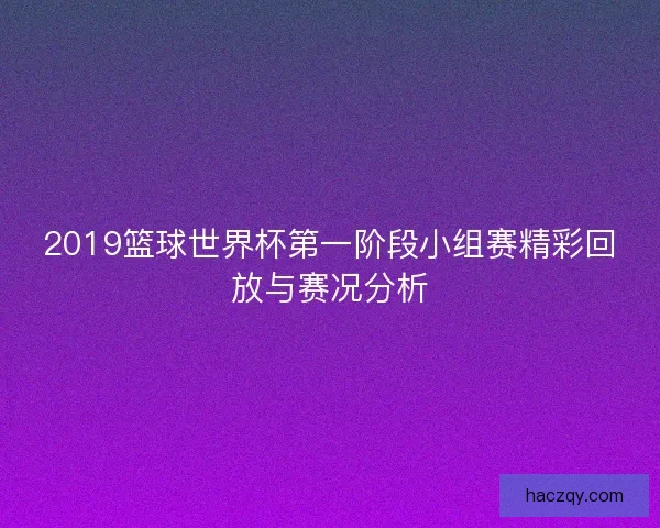 2019篮球世界杯第一阶段小组赛精彩回放与赛况分析