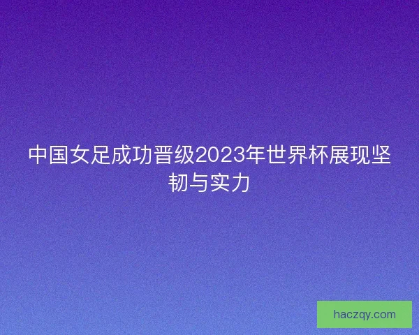 中国女足成功晋级2023年世界杯展现坚韧与实力