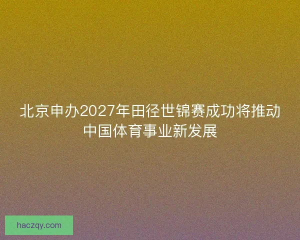 北京申办2027年田径世锦赛成功将推动中国体育事业新发展 北京申办2027年田径世锦赛成功将推动中国体育事业新发展