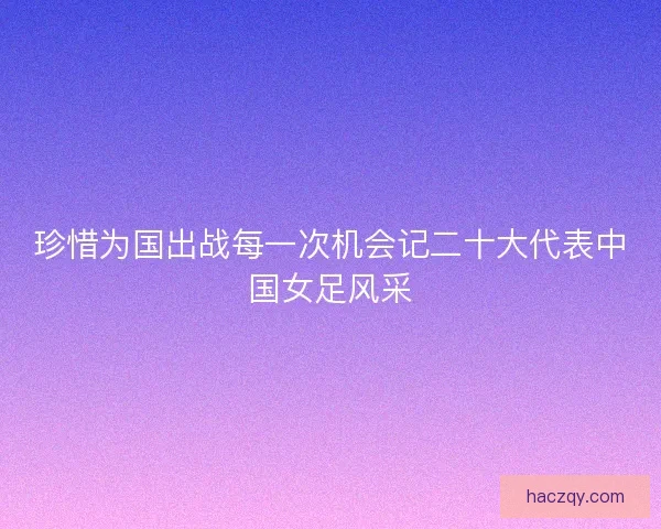 珍惜为国出战每一次机会记二十大代表中国女足风采