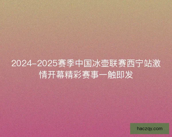 2024-2025赛季中国冰壶联赛西宁站激情开幕精彩赛事一触即发