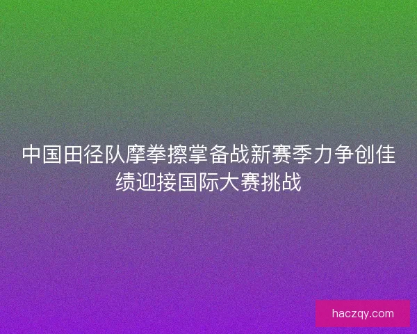 中国田径队摩拳擦掌备战新赛季力争创佳绩迎接国际大赛挑战 中国田径队摩拳擦掌备战新赛季力争创佳绩迎接国际大赛挑战