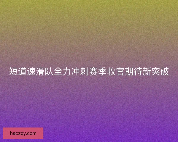 短道速滑队全力冲刺赛季收官期待新突破
