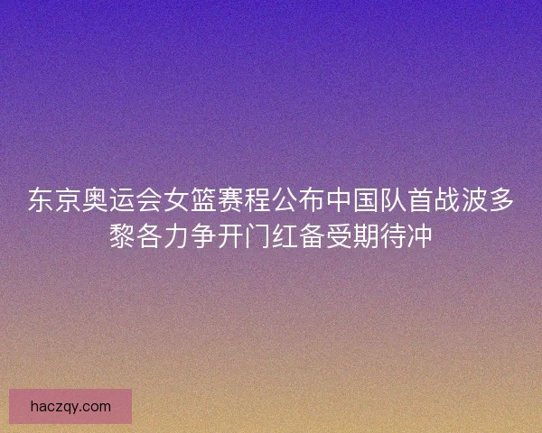 东京奥运会女篮赛程公布中国队首战波多黎各力争开门红备受期待冲