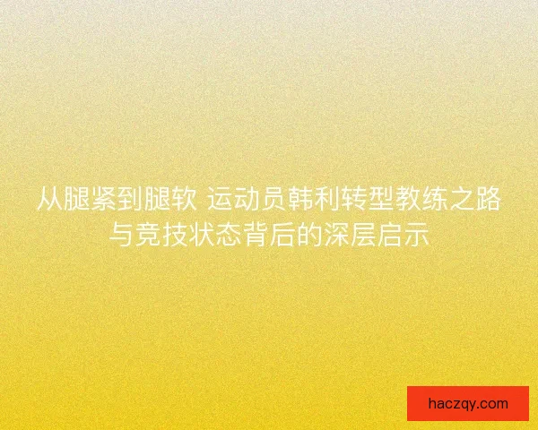 从腿紧到腿软 运动员韩利转型教练之路与竞技状态背后的深层启示