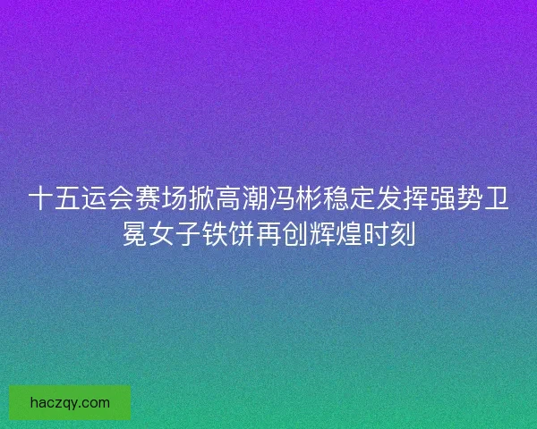 十五运会赛场掀高潮冯彬稳定发挥强势卫冕女子铁饼再创辉煌时刻 十五运会赛场掀高潮冯彬稳定发挥强势卫冕女子铁饼再创辉煌时刻