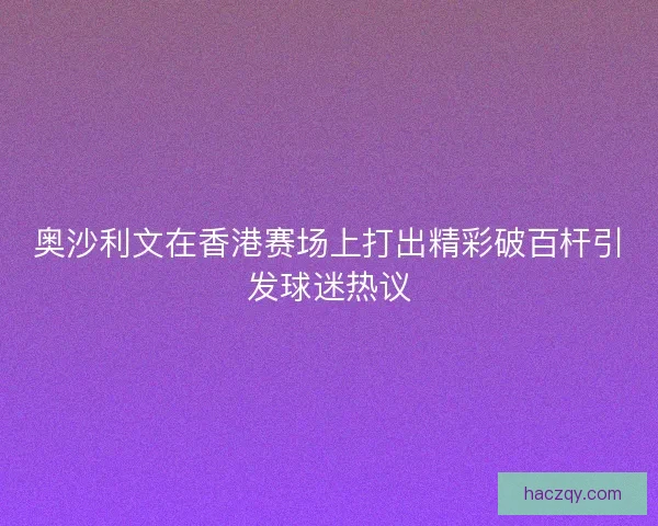 奥沙利文在香港赛场上打出精彩破百杆引发球迷热议