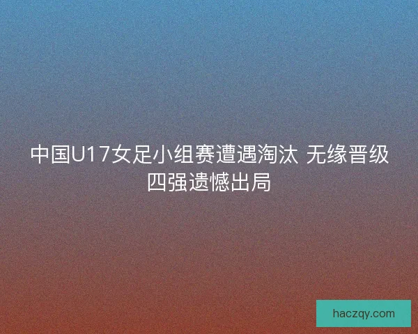 中国U17女足小组赛遭遇淘汰 无缘晋级四强遗憾出局