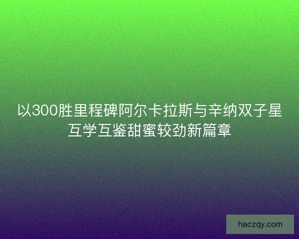 以300胜里程碑阿尔卡拉斯与辛纳双子星互学互鉴甜蜜较劲新篇章