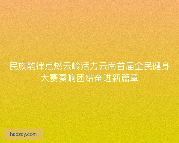 民族韵律点燃云岭活力云南首届全民健身大赛奏响团结奋进新篇章