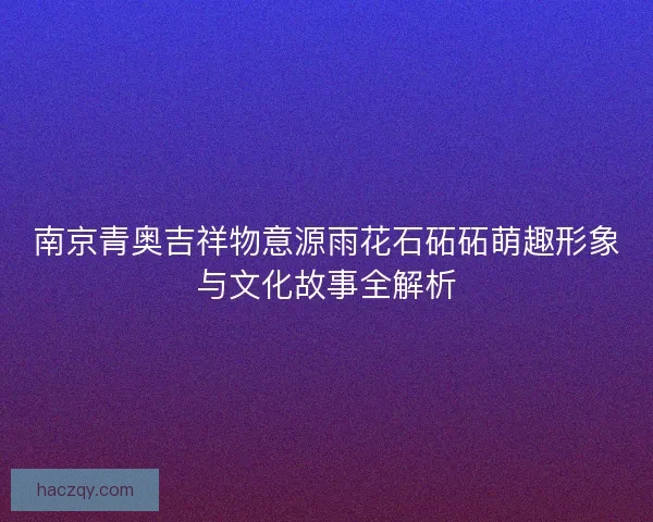 南京青奥吉祥物意源雨花石砳砳萌趣形象与文化故事全解析